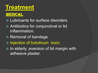 Treatment
MEDICAL
 Lubricants for surface disorders
 Antibiotics for conjunctival or lid
inflammation.
 Removal of bandage.
 Injection of botulinum toxin.
 In elderly ,eversion of lid margin with
adhesive plaster.
 
