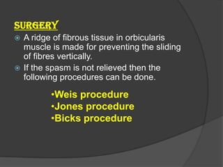SURGERY
 A ridge of fibrous tissue in orbicularis
muscle is made for preventing the sliding
of fibres vertically.
 If the spasm is not relieved then the
following procedures can be done.
•Weis procedure
•Jones procedure
•Bicks procedure
 