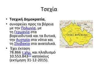 Τσεχία
• Τσεχική Δημοκρατία,
• συνορεύει προς τα βόρεια
με την Πολωνία, με
τη Γερμανία στα
βορειοδυτικά και τα δυτικά,
την Αυστρία στα νότια και
τη Σλοβακία στα ανατολικά.
• Έχει έκταση
78.866 τ.χλμ. και πληθυσμό
10.553.843[1] κατοίκους
(εκτίμηση 31-12-2015).
 