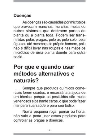 9
Doenças
As doenças são causadas por micróbios
que provocam manchas, murchas, melas ou
outros sintomas que destroem partes da
planta ou a planta toda. Podem ser trans-
mitidas pelas pragas, pelo ar, pelo solo, pela
água ou até mesmo pelo próprio homem, pois
não é difícil levar nas roupas e nas mãos os
micróbios de uma planta doente para outra
sadia.
Por que e quando usar
métodos alternativos e
naturais?
Sempre que produtos químicos come-
rciais forem usados, é necessária a ajuda de
um técnico, porque os pesticidas são muito
venenosos e bastante caros, o que pode fazer
mal para sua saúde e para seu bolso.
Numa pequena roça, pomar ou horta,
não vale a pena usar esses produtos para
controlar as pragas e doenças.
 