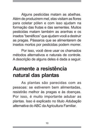 10
Alguns pesticidas matam as abelhas.
Além de produzirem mel, elas visitam as flores
para coletar pólen e com isso ajudam na
formação das frutas e das sementes. Muitos
pesticidas matam também as aranhas e os
insetos“benéficos”queajudamvocêadestruir
as pragas. Pássaros que se alimentarem de
insetos mortos por pesticidas podem morrer.
Por isso, você deve usar os chamados
métodos alternativos e naturais de controle.
A descrição de alguns deles é dada a seguir.
Aumente a resistência
natural das plantas
As plantas são parecidas com as
pessoas: se estiverem bem alimentadas,
resistirão melhor às pragas e às doenças.
Por isso, é muito importante adubar as
plantas. Isso é explicado no título Adubação
alternativa do ABC da Agricultura Familiar.
 