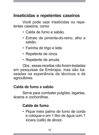19
Inseticidas e repelentes caseiros
Você pode usar inseticidas ou repe-
lentes caseiros, como:
• Calda de fumo e sabão.
• Extrato de pimenta-do-reino, alho e
sabão.
• Farinha de trigo e leite.
• Repelente de cinza.
• Repelente de arruda.
Obs.: essas receitas não foram testadas
em pesquisas da Embrapa, mas são ba-
seadas na experiência de técnicos e de
agricultores.
Calda de fumo e sabão
Serve para combater pulgões, lagartas,
ácaros e cochonilhas.
Calda de fumo
• Pique meio palmo de fumo de corda
e coloque-o em 1 litro de água com 1
xícara (café) de álcool.
 