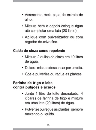23
• Acrescente meio copo de extrato de
alho.
• Misture bem e depois coloque água
até completar uma lata (20 litros).
• Aplique com pulverizador ou com
regador de crivo fino.
Calda de cinza como repelente
• Misture 2 quilos de cinza em 10 litros
de água.
• Deixe a mistura descansar por um dia.
• Coe e pulverize ou regue as plantas.
Farinha de trigo e leite
contra pulgões e ácaros
• Junte 1 litro de leite desnatado, 4
xícaras de farinha de trigo e misture
em uma lata (20 litros) de água.
• Pulverize ou regue as plantas, sempre
mexendo o líquido.
 