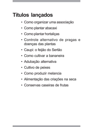 29
Títulos lançados
• Como organizar uma associação
• Como plantar abacaxi
• Como plantar hortaliças
• Controle alternativo de pragas e
doenças das plantas
• Caupi: o feijão do Sertão
• Como cultivar a bananeira
• Adubação alternativa
• Cultivo de peixes
• Como produzir melancia
• Alimentação das criações na seca
• Conservas caseiras de frutas
 