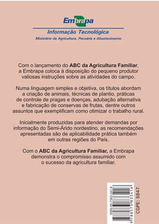 Informação Tecnológica
Ministério da Agricultura, Pecuária e Abastecimento
CGPE:5847
ISBN85-7383-341-6
Com o lançamento do ,
a Embrapa coloca à disposição do pequeno produtor
valiosas instruções sobre as atividades do campo.
Numa linguagem simples e objetiva, os títulos abordam
a criação de animais, técnicas de plantio, práticas
de controle de pragas e doenças, adubação alternativa
e fabricação de conservas de frutas, dentre outros
assuntos que exemplificam como otimizar o trabalho rural.
Inicialmente produzidas para atender demandas por
informação do Semi-Árido nordestino, as recomendações
apresentadas são de aplicabilidade prática também
em outras regiões do País.
Com o a Embrapa
demonstra o compromisso assumido com
o sucesso da agricultura familiar.
ABC da Agricultura Familiar
ABC da Agricultura Familiar,
9788573833416
 
