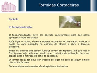 Controle b) Termonebulização: O termonebulizador deve ser operado corretamente para que possa apresentar bons resultados.  Após ligar o motor, deve-se esperar esquentar o queimador, colocar a ponta do cano aplicador na entrada do olheiro e abrir a torneira dosadora. Todos os olheiros que sairem fumaça devem ser tapados, até que todo o formigueiro seja aplicado, sendo que o olheiro de aplicação deve ser tapado após a retirada do cano de aplicação.  O termonebuizador deve ser trocado de lugar no caso de algum olheiro não emitir fumaça.  Os inseticidas mais usados são clorpirifós e fenitrotion Formigas Cortadeiras 
