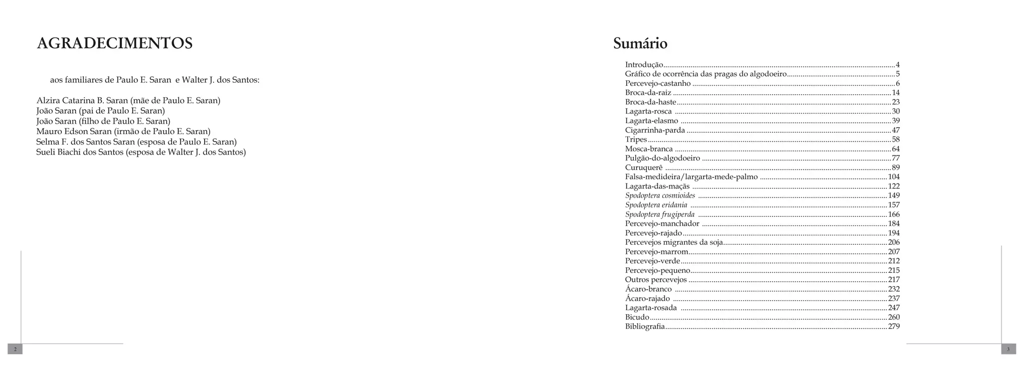 AGRADECIMENTOS                                                Sumário
                                                                   Introdução......................................................................................................................... 4
                                                                   Gráfico de ocorrência das pragas do algodoeiro......................................................... 5
       aos familiares de Paulo E. Saran e Walter J. dos Santos:    Percevejo-castanho.......................................................................................................... 6
                                                                   Broca-da-raiz.................................................................................................................. 14
    Alzira Catarina B. Saran (mãe de Paulo E. Saran)               Broca-da-haste................................................................................................................ 23
    João Saran (pai de Paulo E. Saran)                             Lagarta-rosca ................................................................................................................. 30
    João Saran (filho de Paulo E. Saran)                           Lagarta-elasmo .............................................................................................................. 39
    Mauro Edson Saran (irmão de Paulo E. Saran)                    Cigarrinha-parda........................................................................................................... 47
    Selma F. dos Santos Saran (esposa de Paulo E. Saran)           Tripes............................................................................................................................... 58
    Sueli Biachi dos Santos (esposa de Walter J. dos Santos)       Mosca-branca ................................................................................................................. 64
                                                                   Pulgão-do-algodoeiro .................................................................................................. 77
                                                                   Curuquerê ...................................................................................................................... 89
                                                                   Falsa-medideira/largarta-mede-palmo ................................................................... 104
                                                                   Lagarta-das-maçãs ...................................................................................................... 122
                                                                   Spodoptera cosmioides ................................................................................................... 149
                                                                   Spodoptera eridania ....................................................................................................... 157
                                                                   Spodoptera frugiperda ................................................................................................... 166
                                                                   Percevejo-manchador ................................................................................................. 184
                                                                   Percevejo-rajado........................................................................................................... 194
                                                                   Percevejos migrantes da soja...................................................................................... 206
                                                                   Percevejo-marrom........................................................................................................ 207
                                                                   Percevejo-verde............................................................................................................ 212
                                                                   Percevejo-pequeno....................................................................................................... 215
                                                                   Outros percevejos........................................................................................................ 217
                                                                   Ácaro-branco ............................................................................................................... 232
                                                                   Ácaro-rajado ................................................................................................................ 237
                                                                   Lagarta-rosada ............................................................................................................ 247
                                                                   Bicudo............................................................................................................................ 260
                                                                   Bibliografia.................................................................................................................... 279

2                                                                                                                                                                                                             3
 
