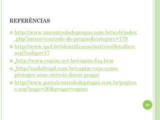 REFERÊNCIAS
 http://www.mrcontroledepragas.com.br/web/index
.php?menu=controle-de-pragas&category=179
 http://www.ipef.br/identificacao/nativas/detalhes.
asp?codigo=17
 http://www.cupim.net.br/cupim-faq.htm
 http://nadafragil.com.br/cupim-veja-como-
proteger-seus-moveis-dessa-praga/
 http://www.portalcontroledepragas.com.br/pagina
s.asp?page=30&praga=cupins
69
 