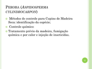 PEROBA (ASPIDOSPERMA
CYLINDROCARPON)
 Métodos de controle para Cupins de Madeira
Seca: identificação da espécie;
 Controle químico:
 Tratamento prévio da madeira, fumigação
química e por calor e injeção de inseticidas.
8
 