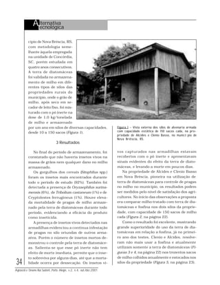 34
Agroecol.e Desenv.Rur.Sustent.,Porto Alegre, v.2, n.4, out./dez.2001
cípio de Nova Bréscia, RS,
com metodologia seme-
lhante àquela empregada
na unidade de Concórdia,
SC, porém estudada em
quatro anos consecutivos.
A terra de diatomáceas
foi validada no armazena-
mento de milho em dife-
rentes tipos de silos das
propriedades rurais do
município, onde o grão de
milho, após seco em se-
cador de leito fixo, foi mis-
turado com o pó inerte na
dose de 1,0 kg/tonelada
de milho e armazenado
por um ano em silos de diversas capacidades,
desde 10 a 150 sacos (Figura 1).
3 Resultados
No final do período de armazenamento, foi
constatado que não haveria insetos vivos na
massa de grãos nem qualquer dano no milho
armazenado.
Os gorgulhos dos cereais (Sitophilus spp.)
foram os insetos mais encontrados durante
todo o período de estudo (92%). Também foi
detectada a presença de Oryzaephilus surina-
mensis (6%), de Tribolium castaneum (1%) e de
Cryptolestes ferrugineus (1%). Houve eleva-
da mortalidade de pragas de milho armaze-
nado pela terra de diatomáceas durante todo
período, evidenciando a eficácia do produto
como inseticida.
A presença de insetos vivos detectados nas
armadilhas evidenciou a contínua infestação
de pragas no silo oriundas de outros arma-
zéns. Porém o número de insetos mortos de-
monstrou o controle pela terra de diatomáce-
as. Salienta-se que esse pó inerte não tem
efeito de morte imediata, permite que o inse-
to sobreviva por alguns dias, até que a morta-
lidade ocorra por dessecação. Os insetos vi-
Figura 1 - Vista externa dos silos de alvenaria armada
com capacidade estática de 150 sacos cada, na pro-
priedade de Alcides e Clenio Basso, no município de
Nova Bréscia, RS.
vos capturados nas armadilhas estavam
recobertos com o pó inerte e apresentavam
sinais evidentes do efeito da terra de diato-
máceas, e levando a morte em poucos dias.
Na propriedade de Alcides e Clenio Basso
em Nova Bréscia, pioneira na utilização de
terra de diatomáceas para controle de pragas
no milho no município, os resultados podem
ser medidos pelo nível de satisfação dos agri-
cultores. No início das observações a proposta
era comparar milho tratado com terra de dia-
tomáceas e fosfina nos dois silos da proprie-
dade, com capacidade de 150 sacos de milho
cada (Figura 2, na página 22).
Como o resultado foi excelente, mostrando
grande superioridade do uso da terra de dia-
tomáceas em relação a fosfina, já no primei-
ro ano dos testes, Clenio e Alcides, resolve-
ram não mais usar a fosfina e atualmente
utilizam somente a terra de diatomáceas (Fi-
guras 3 e 4, na página 22) nos trezentos sacos
de milho colhidos anualmente e estocados nos
silos da propriedade (Figura 5, na página 23).
Alternativa
Tecnológica
 