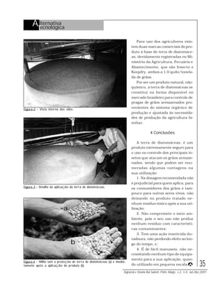 35
Agroecol.e Desenv.Rur.Sustent.,Porto Alegre, v.2, n.4, out./dez.2001
Figura 2 - Vista interna dos silos.
Para uso dos agricultores exis-
tem duas marcas comerciais do pro-
duto à base de terra de diatomáce-
as, devidamente registradas no Mi-
nistério da Agricultura, Pecuária e
Abastecimento, que são Insecto e
Keepdry, ambos a 1,0 quilo/tonela-
da de grãos.
Por ser um produto natural, não-
químico, a terra de diatomáceas se
constitui na forma disponível no
mercado brasileiro para controle de
pragas de grãos armazenados pro-
venientes do sistema orgânico de
produção e ajustada às necessida-
des de produção da agricultura fa-
miliar.
4 Conclusões
A terra de diatomáceas, é um
produto extremamente seguro para
o uso no controle dos principais in-
setos que atacam os grãos armaze-
nados, sendo que podem ser enu-
meradas algumas vantagens na
sua utilização:
1. Na dosagem recomendada não
é prejudicial para quem aplica, para
os consumidores dos grãos e tam-
pouco para outros seres vivos, não
deixando no produto tratado ne-
nhum resíduo tóxico após a sua uti-
lização;
2. Não compromete o meio am-
biente, pois o seu uso não produz
nenhum resíduo com característi-
cas contaminantes;
3. Tem uma ação inseticida du-
radoura, não perdendo efeito ao lon-
go do tempo, e;
4. É de fácil manuseio, não ne-
cessitando nenhum tipo de equipa-
mento para a sua aplicação, quan-
do utilizado em pequena escala.
Figura 3 - Detalhe da aplicação da terra de diatomáceas.
Figura 4 - Milho sem a proteção de terra de diatomáceas (a) e imedia-
tamente após a aplicação do produto (b).
a
b
AA
Alternativa
Tecnológica
 