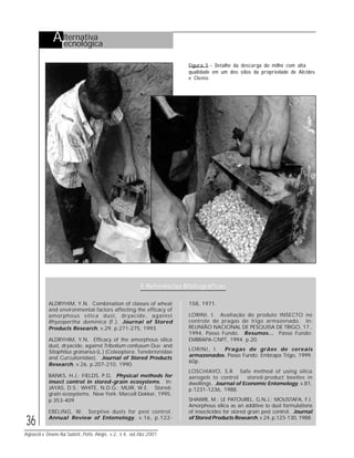 36
Agroecol.e Desenv.Rur.Sustent.,Porto Alegre, v.2, n.4, out./dez.2001
Figura 5 - Detalhe da descarga do milho com alta
qualidade em um dos silos da propriedade de Alcides
e Clenio.
5 Referências Bibliográficas
ALDRYHIM, Y.N. Combination of classes of wheat
and environmental factors affecting the efficacy of
amorphous silica dust, dryacide, against
Rhyzopertha dominica (F.). Journal of Stored
Products Research, v.29, p.271-275, 1993.
ALDRYHIM, Y.N. Efficacy of the amorphous silica
dust, dryacide, against Tribolium confusum Duv. and
Sitophilus granarius (L.) (Coleoptera: Tenebrionidae
and Curculionidae). Journal of Stored Products
Research, v.26, p.207-210, 1990.
BANKS, H.J.; FIELDS, P.G. Physical methods for
insect control in stored-grain ecosystems. In:
JAYAS, D.S.; WHITE, N.D.G.; MUIR, W.E. Stored-
grain ecosystems. New York: Marcell Dekker, 1995.
p.353-409
EBELING, W. Sorptive dusts for pest control.
Annual Review of Entomology, v.16, p.122-
158, 1971.
LORINI, I. Avaliação do produto INSECTO no
controle de pragas de trigo armazenado. In:
REUNIÃO NACIONAL DE PESQUISA DE TRIGO, 17.,
1994, Passo Fundo. Resumos... Passo Fundo:
EMBRAPA-CNPT, 1994. p.20.
LORINI, I. Pragas de grãos de cereais
armazenados. Passo Fundo: Embrapa Trigo, 1999.
60p.
LOSCHIAVO, S.R. Safe method of using silica
aerogels to control stored-product beetles in
dwellings. Journal of Economic Entomology, v.81,
p.1231-1236, 1988.
SHAWIR, M.; LE PATOUREL, G.N.J.; MOUSTAFA, F.I.
Amorphous silica as an additive to dust formulations
of insecticides for stored grain pest control. Journal
of Stored Products Research, v.24, p.123-130, 1988.
Alternativa
Tecnológica
 