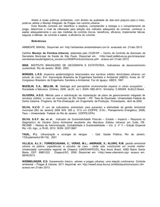 Aliado à novas politicas ambientais, com âmbito da qualidade de vida sem prejuízo para o meio, 
pode-se adotar o Manejo Integrado de Pragas nos centros urbanos. 
Esta filosofia consiste em identificar a espécie, compreender a biologia e o comportamento da 
praga, determinar o nível de infestação para adoção dos métodos adequados de controle, conhecer e 
avaliar adequadamente o uso das medidas de controle (riscos, benefícios, eficácia), implementar táticas 
seguras e efetivas de controle e avaliar a eficiência do controle. 
Referências 
AMBIENTE BRASIL. Disponível em: http://ambientes.ambientebrasil.com.br acessado em: 21/abr./2013 
Cartilha Manejo de Pombos Urbanos, elaborada pelo CCZS/SP – Centro de Controle de Zoonoses da 
Secretaria Municipal da Saúde de São Paulo. Disponível em: <http://ww2.prefeitura.sp.gov.br/arquivos/ 
secretarias/saude/vigilancia_saude/ccz/0028/PombosUrbanos.pdf> acesso em 21/abr./2013. 
IBGE. INSTITUTO BRASILEIRO DE GEOGRAFIA E ESTATÍSTICA. Indicadores de desenvolvimento 
sustentável. Rio de Janeiro: IBGE, 2002. 
MORAES, L.R.S. Aspectos epidemiológicos relacionados aos resíduos sólidos domiciliares urbanos: um 
estudo de caso. Em: Associação Brasileira de Engenharia Sanitária e Ambiental (ABES). Anais do 19° 
Congresso Brasileiro de Engenharia Sanitária e Ambiental. Foz do Iguaçu: ABES; 1997. 
MUCELIN, C.A., BELLINI, M. Garbage and perceptible environmental impacts in urban ecosystem. , 
Sociedade e Natureza. (Online), 2008, vol.20, no.1, ISSN 1982-4513. Similarity: 0.395305. SciELO Brasil. 
OLIVEIRA, A.S.D. Método para a viabilização da implantação de plano de gerenciamento integrado de 
resíduos sólidos: o caso do município do Rio Grande – RS. Tese de Doutorado. Universidade Federal de 
Santa Catarina. Programa de Pós-Graduação em Engenharia de Produção. Florianópolis, abril de 2002. 
SILVA, H.V.O. O uso de indicadores ambientais para aumentar a efetividade da gestão ambiental 
municipal [Rio de Janeiro] 2008 XVII, 359 p. 37,0 cm (COPPE, D.Sc., Planejamento Energético, 2008) 
Tese – Universidade Federal do Rio de Janeiro, COPPE/UFRJ. 
SILVA, S.S.F. da; et al. Indicador de Sustentabilidade Pressão – Estado – Impacto – Resposta no 
Diagnóstico do Cenário Sócio Ambiental resultante dos Resíduos Sólidos Urbanos em Cuité, PB. 
REUNIR – Revista de Administração, Contabilidade e Sustentabilidade – Vol. 2, nº 3 – Edição Especial 
Rio +20, Ago., p.76-93, 2012. ISSN: 2237-3667 
TAUIL, P.L. Urbanização e ecologia do dengue - Cad. Saúde Pública, Rio de Janeiro, 
17(Suplemento):99-102, 2001 
VILLELA, A.L.V.; TORRESCASANA, C.; VERAS, M.L.; ANDRADE, X.; KLUWE, R.M. gestão ambiental 
urbana na prática: experiências e estudos de caso - verde vida: construindo um mundo melhor. 
Universidade comunitária regional de Chapecó (UNOCHAPECÓ); Rua Assis Brasil, 426D Bairro Santa 
Maria, CEP: 89801222 . Chapecó/SC. 2008. Disponível em: <http://www.urbenviron.org> acesso em: 
08/04/2013. 
WERMELINGER, E.D. Saneamento básico, vetores e pragas urbanas: uma relação controversa. Controle 
ambiental – Pragas & Vetores. 2011 disponível em: http://www5.ensp.fiocruz.br/biblioteca/home/autor.cfm 
acesso em 21/abr./2013. 
