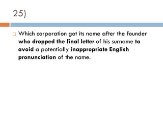 25)
   Which corporation got its name after the founder
    who dropped the final letter of his surname to
    avoid a potentially inappropriate English
    pronunciation of the name.
 