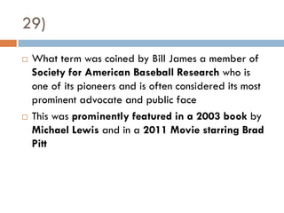29)
   What term was coined by Bill James a member of
    Society for American Baseball Research who is
    one of its pioneers and is often considered its most
    prominent advocate and public face
   This was prominently featured in a 2003 book by
    Michael Lewis and in a 2011 Movie starring Brad
    Pitt
 