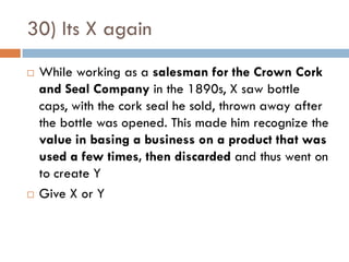 30) Its X again
   While working as a salesman for the Crown Cork
    and Seal Company in the 1890s, X saw bottle
    caps, with the cork seal he sold, thrown away after
    the bottle was opened. This made him recognize the
    value in basing a business on a product that was
    used a few times, then discarded and thus went on
    to create Y
   Give X or Y
 