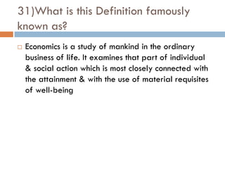 31)What is this Definition famously
known as?
   Economics is a study of mankind in the ordinary
    business of life. It examines that part of individual
    & social action which is most closely connected with
    the attainment & with the use of material requisites
    of well-being
 