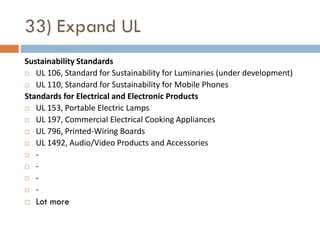33) Expand UL
Sustainability Standards
 UL 106, Standard for Sustainability for Luminaries (under development)

 UL 110, Standard for Sustainability for Mobile Phones

Standards for Electrical and Electronic Products
 UL 153, Portable Electric Lamps

 UL 197, Commercial Electrical Cooking Appliances

 UL 796, Printed-Wiring Boards

 UL 1492, Audio/Video Products and Accessories

 -

 -

 -

 -

   Lot more
 