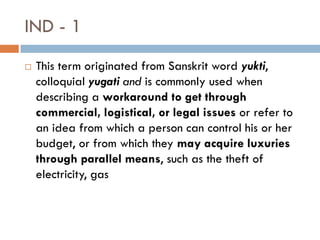 IND - 1
   This term originated from Sanskrit word yukti,
    colloquial yugati and is commonly used when
    describing a workaround to get through
    commercial, logistical, or legal issues or refer to
    an idea from which a person can control his or her
    budget, or from which they may acquire luxuries
    through parallel means, such as the theft of
    electricity, gas
 