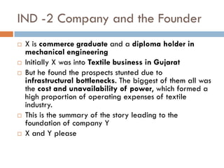 IND -2 Company and the Founder
   X is commerce graduate and a diploma holder in
    mechanical engineering
   Initially X was into Textile business in Gujarat
   But he found the prospects stunted due to
    infrastructural bottlenecks. The biggest of them all was
    the cost and unavailability of power, which formed a
    high proportion of operating expenses of textile
    industry.
   This is the summary of the story leading to the
    foundation of company Y
   X and Y please
 
