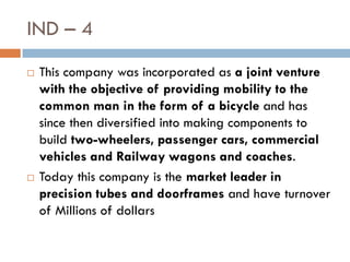IND – 4
   This company was incorporated as a joint venture
    with the objective of providing mobility to the
    common man in the form of a bicycle and has
    since then diversified into making components to
    build two-wheelers, passenger cars, commercial
    vehicles and Railway wagons and coaches.
   Today this company is the market leader in
    precision tubes and doorframes and have turnover
    of Millions of dollars
 