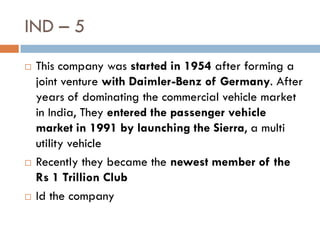 IND – 5
   This company was started in 1954 after forming a
    joint venture with Daimler-Benz of Germany. After
    years of dominating the commercial vehicle market
    in India, They entered the passenger vehicle
    market in 1991 by launching the Sierra, a multi
    utility vehicle
   Recently they became the newest member of the
    Rs 1 Trillion Club
   Id the company
 