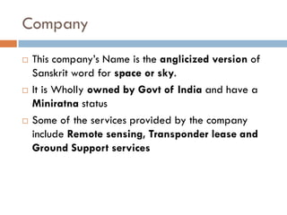 Company
   This company’s Name is the anglicized version of
    Sanskrit word for space or sky.
   It is Wholly owned by Govt of India and have a
    Miniratna status
   Some of the services provided by the company
    include Remote sensing, Transponder lease and
    Ground Support services
 
