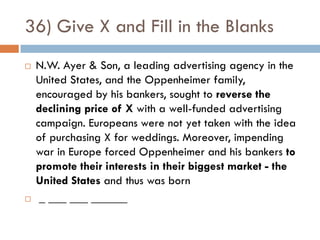 36) Give X and Fill in the Blanks
   N.W. Ayer & Son, a leading advertising agency in the
    United States, and the Oppenheimer family,
    encouraged by his bankers, sought to reverse the
    declining price of X with a well-funded advertising
    campaign. Europeans were not yet taken with the idea
    of purchasing X for weddings. Moreover, impending
    war in Europe forced Oppenheimer and his bankers to
    promote their interests in their biggest market - the
    United States and thus was born
    _ ___ ___ ______
 
