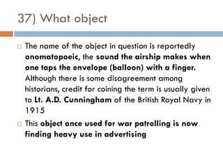 37) What object
   The name of the object in question is reportedly
    onomatopoeic, the sound the airship makes when
    one taps the envelope (balloon) with a finger.
    Although there is some disagreement among
    historians, credit for coining the term is usually given
    to Lt. A.D. Cunningham of the British Royal Navy in
    1915
   This object once used for war patrolling is now
    finding heavy use in advertising
 