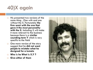 40)X again
   His presented two versions of the
    same thing . One with and one
    without the X. Fortunately the
    firm went with the one that
    gave it the most personality
    with the X. Including X will make
    it more relevant to the business
    because there is a similar
    sounding term Y which is very
    specific to the field
   One more version of the story
    suggest that he did not want
    people to mistake what he
    designed for a tomato
   Who is he What is X,Y ?
   Give either of them
 