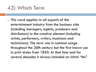 43) Which Term
   This word applies to all aspects of the
    entertainment industry from the business side
    (including managers, agents, producers and
    distributors) to the creative element (including
    artists, performers, writers, musicians and
    technicians). The term was in common usage
    throughout the 20th century but the first known use
    in print dates from 1850. At that time and for
    several decades it always included an initial “the”
 