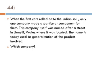 44)
   When the first cars rolled on to the Indian soil , only
    one company made a particular component for
    them. This company itself was named after a street
    in Llanelli, Wales where it was located. The name is
    today used as generalization of the product
    involved.
   Which company?
 