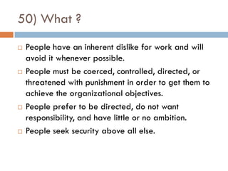50) What ?
   People have an inherent dislike for work and will
    avoid it whenever possible.
   People must be coerced, controlled, directed, or
    threatened with punishment in order to get them to
    achieve the organizational objectives.
   People prefer to be directed, do not want
    responsibility, and have little or no ambition.
   People seek security above all else.
 