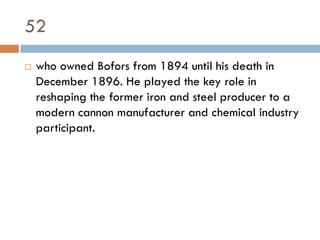 52
   who owned Bofors from 1894 until his death in
    December 1896. He played the key role in
    reshaping the former iron and steel producer to a
    modern cannon manufacturer and chemical industry
    participant.
 