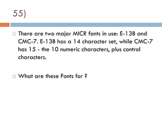 55)
   There are two major MICR fonts in use: E-13B and
    CMC-7. E-13B has a 14 character set, while CMC-7
    has 15 - the 10 numeric characters, plus control
    characters.

   What are these Fonts for ?
 