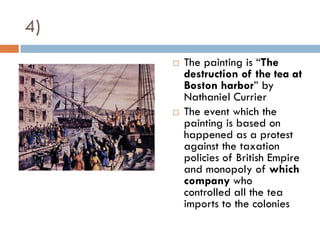 4)
        The painting is “The
         destruction of the tea at
         Boston harbor” by
         Nathaniel Currier
        The event which the
         painting is based on
         happened as a protest
         against the taxation
         policies of British Empire
         and monopoly of which
         company who
         controlled all the tea
         imports to the colonies
 