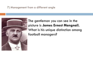 7) Management from a different angle



                The gentleman you can see in the
                 picture is James Ernest Mangnall.
                 What is his unique distinction among
                 football managers?
 