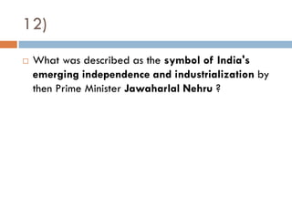 12)
   What was described as the symbol of India's
    emerging independence and industrialization by
    then Prime Minister Jawaharlal Nehru ?
 