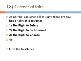 18) Current affairs
   As per the consumer bill of rights there are four
    basic rights of a customer
   1) The Right to Safety
   2) The Right to Be Informed
   3) The Right to Choose
   4) __________________

   Give the fourth one
 