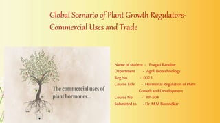 Global Scenario of Plant Growth Regulators-
Commercial Uses and Trade
Name ofstudent - Pragati Randive
Department - Agril. Biotechnology
Reg No. - 0025
Course Title - Hormonal Regulation of Plant
Growth and Development
Course No. - PP-504
Submitted to - Dr.M.M.Burondkar
 