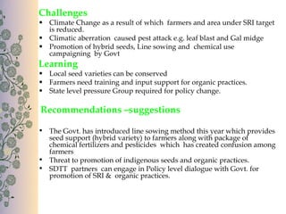 Challenges
• Climate Change as a result of which farmers and area under SRI target
  is reduced.
• Climatic aberration caused pest attack e.g. leaf blast and Gal midge
• Promotion of hybrid seeds, Line sowing and chemical use
  campaigning by Govt
Learning
• Local seed varieties can be conserved
• Farmers need training and input support for organic practices.
• State level pressure Group required for policy change.

Recommendations –suggestions

• The Govt. has introduced line sowing method this year which provides
  seed support (hybrid variety) to farmers along with package of
  chemical fertilizers and pesticides which has created confusion among
  farmers
• Threat to promotion of indigenous seeds and organic practices.
• SDTT partners can engage in Policy level dialogue with Govt. for
  promotion of SRI & organic practices.
 