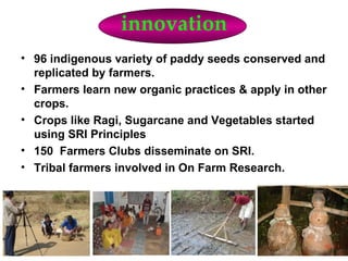 innovation
• 96 indigenous variety of paddy seeds conserved and
  replicated by farmers.
• Farmers learn new organic practices & apply in other
  crops.
• Crops like Ragi, Sugarcane and Vegetables started
  using SRI Principles
• 150 Farmers Clubs disseminate on SRI.
• Tribal farmers involved in On Farm Research.
 