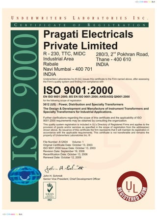 RE
M
G
RI
IS FTE DRE
N C .N D E R W R I T E R S A B O R A T O R I E SU L I
UL®
UL®
Pragati Electricals
Private Limited
R - 230, TTC, MIDC
Industrial Area
Rabale
Navi Mumbai - 400 701
INDIA
Underwriters Laboratories Inc.® (UL) issues this certificate to the Firm named above, after assessing
the Firm’s quality system and finding it in compliance with
ISO 9001:2000EN ISO 9001:2000; BS EN ISO 9001:2000; ANSI/ASQ Q9001:2000
The Design & Development and Manufacture of Instrument Transformers and
Specialty Transformers for Industrial Applications.
Further clarifications regarding the scope of this certificate and the applicability of ISO
9001:2000 requirements may be obtained by consulting the organization.
This quality system registration is included in UL’s Directory of Registered Firms and applies to the
provision of goods and/or services as specified in the scope of registration from the address(es)
shown above. By issuance of this certificate the firm represents that it will maintain its registration in
accordance with the applicable requirements. This certificate is not transferable and remains the
property of Underwriters Laboratories Inc. ® .
3612 (US) : Power, Distribution and Specialty Transformers
nd
280/3, 2 Pokhran Road,
Thane - 400 610
INDIA
John H. Schmidt
Senior Vice President, Chief Development Officer
File Number: A12604 Volume: 1
Original Certificate Date: October 13, 2003
ISO 9001:2000 Issue Date: October 13, 2003
Revision Date: September 19, 2006
Recertification Date: October 13, 2006
Renewal Date: October 12, 2009
for the following scope of registration
 