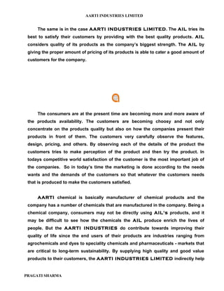 AARTI INDUSTRIES LIMITED


     The same is in the case AARTI INDUSTRIES LIMITED. The AIL tries its
 best to satisfy their customers by providing with the best quality products. AIL
 considers quality of its products as the company’s biggest strength. The AIL by
 giving the proper amount of pricing of its products is able to cater a good amount of
 customers for the company.




     The consumers are at the present time are becoming more and more aware of
 the products availability. The customers are becoming choosy and not only
 concentrate on the products quality but also on how the companies present their
 products in front of them. The customers very carefully observe the features,
 design, pricing, and others. By observing each of the details of the product the
 customers tries to make perception of the product and then try the product. In
 todays competitive world satisfaction of the customer is the most important job of
 the companies. So in today’s time the marketing is done according to the needs
 wants and the demands of the customers so that whatever the customers needs
 that is produced to make the customers satisfied.


     AARTI chemical is basically manufacturer of chemical products and the
 company has a number of chemicals that are manufactured in the company. Being a
 chemical company, consumers may not be directly using AIL's products, and it
 may be difficult to see how the chemicals the AIL produce enrich the lives of
 people. But the AARTI INDUSTRIES do contribute towards improving their
 quality of life since the end users of their products are industries ranging from
 agrochemicals and dyes to speciality chemicals and pharmaceuticals - markets that
 are critical to long-term sustainability. By supplying high quality and good value
 products to their customers, the AARTI INDUSTRIES LIMITED indirectly help


PRAGATI SHARMA
 