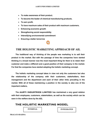 AARTI INDUSTRIES LIMITED




        •   To make awareness of their product.
        •   To become the leader of chemical manufacturing products.
        •   To earn profit.
        •   To have maximum sales of their product with maximum customers.
        •   Enhancing economic growth
        •   Strengthening social responsibility
        •   Intensifying environmental commitment
        •   Ensuring a better tomorrow




      THE HOLISTIC MARKETING APPROACH OF AIL
     The traditional way of thinking of the people was marketing is to sell their
 product in the market. But with the passage of time the companies have started
 thinking in a broad manner now the most important thing for them is to retain their
 customer and make a different and a good position of their company in the market.
 For that the companies have started adopting the holistic marketing concept.


     The holistic marketing concept takes in view not only the customers but also
 the relationship of the company with their customers, stakeholders, their
 management and the department and each of their other links prevailing in the
 market. With all of these maintaining a position in the society is also one of the
 important matters.


     The AARTI INDUSTRIES LIMITED has maintained a very good relation
 with their employees, customers, stakeholders, as well as the society which can be
 seen in the welfare done by the AIL.


     THE HOLISTIC MARKETING MODEL
                      INTERNAL                           INTEGRATED

PRAGATI SHARMA
 