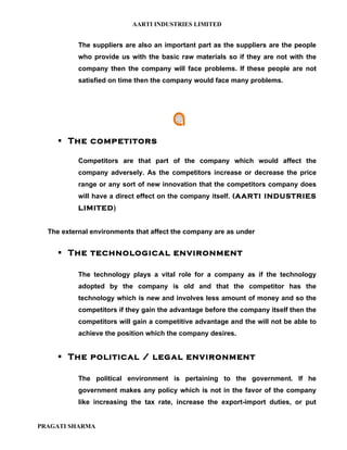 AARTI INDUSTRIES LIMITED


           The suppliers are also an important part as the suppliers are the people
           who provide us with the basic raw materials so if they are not with the
           company then the company will face problems. If these people are not
           satisfied on time then the company would face many problems.




      The competitors

           Competitors are that part of the company which would affect the
           company adversely. As the competitors increase or decrease the price
           range or any sort of new innovation that the competitors company does
           will have a direct effect on the company itself. (AARTI INDUSTRIES
           LIMITED)


  The external environments that affect the company are as under


      The technological environment

           The technology plays a vital role for a company as if the technology
           adopted by the company is old and that the competitor has the
           technology which is new and involves less amount of money and so the
           competitors if they gain the advantage before the company itself then the
           competitors will gain a competitive advantage and the will not be able to
           achieve the position which the company desires.


      The political / legal environment

           The political environment is pertaining to the government. If he
           government makes any policy which is not in the favor of the company
           like increasing the tax rate, increase the export-import duties, or put


PRAGATI SHARMA
 