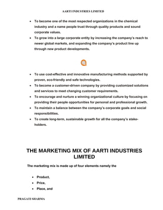 AARTI INDUSTRIES LIMITED


      •       To become one of the most respected organizations in the chemical
              industry and a name people trust through quality products and sound
              corporate values.
      •       To grow into a large corporate entity by increasing the company’s reach to
              newer global markets, and expanding the company’s product line up
              through new product developments.




      •       To use cost-effective and innovative manufacturing methods supported by
              proven, eco-friendly and safe technologies.
      •       To become a customer-driven company by providing customized solutions
              and services to meet changing customer requirements.
      •       To encourage and nurture a winning organizational culture by focusing on
              providing their people opportunities for personal and professional growth.
      •       To maintain a balance between the company’s corporate goals and social
              responsibilities.
      •       To create long-term, sustainable growth for all the company’s stake-
              holders.




    THE MARKETING MIX OF AARTI INDUSTRIES
                  LIMITED
    The marketing mix is made up of four elements namely the


          •    Product,
          •    Price,
          •    Place, and


PRAGATI SHARMA
 