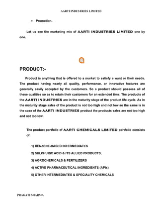 AARTI INDUSTRIES LIMITED


              •   Promotion.


        Let us see the marketing mix of AARTI INDUSTRIES LIMITED one by
 one.




 PRODUCT:-
    Product is anything that is offered to a market to satisfy a want or their needs.
 The product having nearly all quality, performance, or innovative features are
 generally easily accepted by the customers. So a product should possess all of
 these qualities so as to retain their customers for an extended time. The products of
 the AARTI INDUSTRIES are in the maturity stage of the product life cycle. As in
 the maturity stage sales of the product is not too high and not low so the same is in
 the case of the AARTI INDUSTRIES product the products sales are not too high
 and not too low.



        The product portfolio of AARTI CHEMICALS LIMITED portfolio consists
        of:


              1) BENZENE-BASED INTERMEDIATES

              2) SULPHURIC ACID & ITS ALLIED PRODUCTS.

              3) AGROCHEMICALS & FERTILIZERS

              4) ACTIVE PHARMACEUTICAL INGREDIENTS (APIs)

              5) OTHER INTERMEDIATES & SPECIALITY CHEMICALS




PRAGATI SHARMA
 