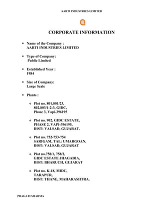 AARTI INDUSTRIES LIMITED




                  CORPORATE INFORMATION

  ∗ Name of the Company :
    AARTI INDUSTRIES LIMITED

  ∗ Type of Company:
    Public Limited

  ∗ Established Year :
    1984

  ∗ Size of Company:
    Large Scale

  ∗ Plants :

         Plot no. 801,801/23,
          802,803/1-2-3, GIDC,
          Phase 3, Vapi-396195

         Plot no. 902, GIDC ESTATE,
          PHASE 2, VAPI-396195,
          DIST: VALSAD, GUJARAT.

         Plot no. 752-753-754
          SARIGAM, TAL: UMARGOAN,
          DIST: VALSAD, GUJARAT

         Plot no.758/1, 758/2,
          GIDC ESTATE JHAGADIA,
          DIST: BHARUCH, GUJARAT

         Plot no. K-18, MIDC,
          TARAPUR,
          DIST: THANE, MAHARASHTRA.



PRAGATI SHARMA
 