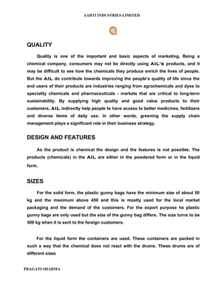 AARTI INDUSTRIES LIMITED




 QUALITY
      Quality is one of the important and basic aspects of marketing. Being a
 chemical company, consumers may not be directly using AIL's products, and it
 may be difficult to see how the chemicals they produce enrich the lives of people.
 But the AIL do contribute towards improving the people’s quality of life since the
 end users of their products are industries ranging from agrochemicals and dyes to
 speciality chemicals and pharmaceuticals - markets that are critical to long-term
 sustainability. By supplying high quality and good value products to their
 customers, AIL indirectly help people to have access to better medicines, fertilizers
 and diverse items of daily use. In other words, greening the supply chain
 management plays a significant role in their business strategy.


 DESIGN AND FEATURES

      As the product is chemical the design and the features is not possible. The
 products (chemicals) in the AIL are either in the powdered form or in the liquid
 form.


 SIZES
      For the solid form, the plastic gunny bags have the minimum size of about 50
 kg and the maximum above 450 and this is mostly used for the local market
 packaging and the demand of the customers. For the export purpose he plastic
 gunny bags are only used but the size of the gunny bag differs. The size turns to be
 500 kg when it is sent to the foreign customers.


     For the liquid form the containers are used. These containers are packed in
 such a way that the chemical does not react with the drums. These drums are of
 different sizes


PRAGATI SHARMA
 